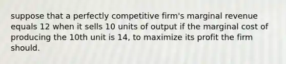 suppose that a perfectly competitive firm's marginal revenue equals 12 when it sells 10 units of output if the marginal cost of producing the 10th unit is 14, to maximize its profit the firm should.