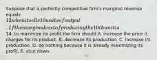 Suppose that a perfectly competitive​ firm's marginal revenue equals​ 12 when it sells 10 units of output. If the marginal cost of producing the 10th unit is​14, to maximize its profit the firm should A. increase the price it charges for its product. B. decrease its production. C. increase its production. D. do nothing because it is already maximizing its profit. E. shut down.