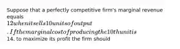 Suppose that a perfectly competitive firm's marginal revenue equals 12 when it sells 10 units of output. If the marginal cost of producing the 10th unit is14, to maximize its profit the firm should