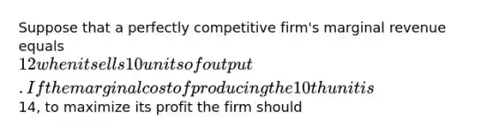 Suppose that a perfectly competitive firm's marginal revenue equals 12 when it sells 10 units of output. If the marginal cost of producing the 10th unit is14, to maximize its profit the firm should