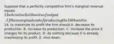 Suppose that a perfectly competitive firm's marginal revenue equals 12 when it sells 10 units of output. If the marginal cost of producing the 10th unit is14, to maximize its profit the firm should A. decrease its production. B. increase its production. C. increase the price it charges for its product. D. do nothing because it is already maximizing its profit. E. shut down.