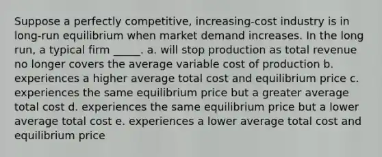 Suppose a perfectly competitive, increasing-cost industry is in long-run equilibrium when market demand increases. In the long run, a typical firm _____.​ a. will stop production as total revenue no longer covers the average variable cost of production b. experiences a higher average total cost and equilibrium price c. experiences the same equilibrium price but a greater average total cost d. experiences the same equilibrium price but a lower average total cost e. experiences a lower average total cost and equilibrium price