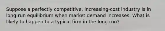 ​Suppose a perfectly competitive, increasing-cost industry is in long-run equilibrium when market demand increases. What is likely to happen to a typical firm in the long run?