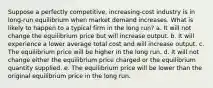 Suppose a perfectly competitive, increasing-cost industry is in long-run equilibrium when market demand increases. What is likely to happen to a typical firm in the long run?​ a. It will not change the equilibrium price but will increase output. b. It will experience a lower average total cost and will increase output. c. The equilibrium price will be higher in the long run. d. It will not change either the equilibrium price charged or the equilibrium quantity supplied. e. The equilibrium price will be lower than the original equilibrium price in the long run.