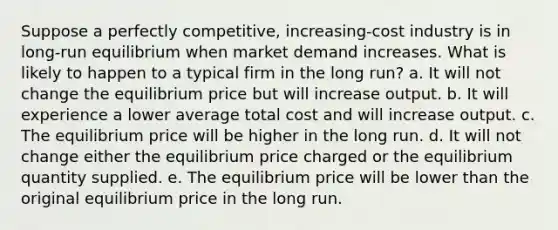 Suppose a perfectly competitive, increasing-cost industry is in long-run equilibrium when market demand increases. What is likely to happen to a typical firm in the long run?​ a. It will not change the equilibrium price but will increase output. b. It will experience a lower average total cost and will increase output. c. The equilibrium price will be higher in the long run. d. It will not change either the equilibrium price charged or the equilibrium quantity supplied. e. The equilibrium price will be lower than the original equilibrium price in the long run.