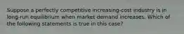 ​Suppose a perfectly competitive increasing-cost industry is in long-run equilibrium when market demand increases. Which of the following statements is true in this case?