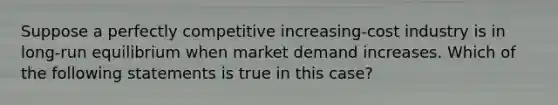 ​Suppose a perfectly competitive increasing-cost industry is in long-run equilibrium when market demand increases. Which of the following statements is true in this case?