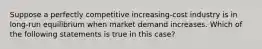 Suppose a perfectly competitive increasing-cost industry is in long-run equilibrium when market demand increases. Which of the following statements is true in this case?​