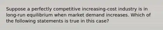 Suppose a perfectly competitive increasing-cost industry is in long-run equilibrium when market demand increases. Which of the following statements is true in this case?​