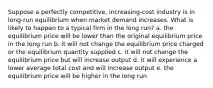 Suppose a perfectly competitive, increasing-cost industry is in long-run equilibrium when market demand increases. What is likely to happen to a typical firm in the long run? a. the equilibrium price will be lower than the original equilibrium price in the long run b. it will not change the equilibrium price charged or the equilibrium quantity supplied c. it will not change the equilibrium price but will increase output d. it will experience a lower average total cost and will increase output e. the equilibrium price will be higher in the long run