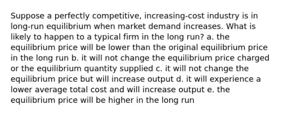 Suppose a perfectly competitive, increasing-cost industry is in long-run equilibrium when market demand increases. What is likely to happen to a typical firm in the long run? a. the equilibrium price will be lower than the original equilibrium price in the long run b. it will not change the equilibrium price charged or the equilibrium quantity supplied c. it will not change the equilibrium price but will increase output d. it will experience a lower average total cost and will increase output e. the equilibrium price will be higher in the long run