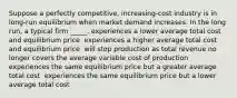 Suppose a perfectly competitive, increasing-cost industry is in long-run equilibrium when market demand increases. In the long run, a typical firm _____. experiences a lower average total cost and equilibrium price ​ experiences a higher average total cost and equilibrium price ​ will stop production as total revenue no longer covers the average variable cost of production ​ experiences the same equilibrium price but a greater average total cost ​ experiences the same equilibrium price but a lower average total cost