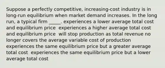 Suppose a perfectly competitive, increasing-cost industry is in long-run equilibrium when market demand increases. In the long run, a typical firm _____. experiences a lower average total cost and equilibrium price ​ experiences a higher average total cost and equilibrium price ​ will stop production as total revenue no longer covers the average variable cost of production ​ experiences the same equilibrium price but a greater average total cost ​ experiences the same equilibrium price but a lower average total cost