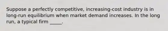 ​Suppose a perfectly competitive, increasing-cost industry is in long-run equilibrium when market demand increases. In the long run, a typical firm _____.