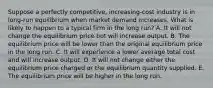 Suppose a perfectly competitive, increasing-cost industry is in long-run equilibrium when market demand increases. What is likely to happen to a typical firm in the long run? A. It will not change the equilibrium price but will increase output. B. The equilibrium price will be lower than the original equilibrium price in the long run. C. It will experience a lower average total cost and will increase output. D. It will not change either the equilibrium price charged or the equilibrium quantity supplied. E. The equilibrium price will be higher in the long run.