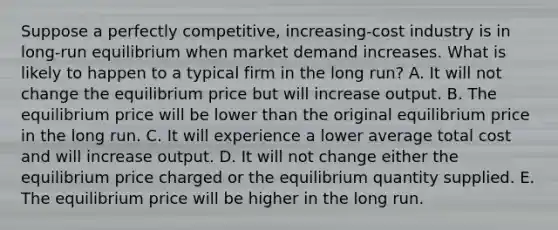 Suppose a perfectly competitive, increasing-cost industry is in long-run equilibrium when market demand increases. What is likely to happen to a typical firm in the long run? A. It will not change the equilibrium price but will increase output. B. The equilibrium price will be lower than the original equilibrium price in the long run. C. It will experience a lower average total cost and will increase output. D. It will not change either the equilibrium price charged or the equilibrium quantity supplied. E. The equilibrium price will be higher in the long run.