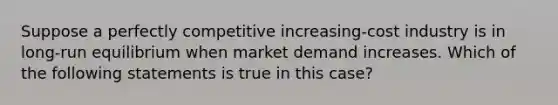 Suppose a perfectly competitive increasing-cost industry is in long-run equilibrium when market demand increases. Which of the following statements is true in this case?