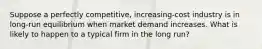 Suppose a perfectly competitive, increasing-cost industry is in long-run equilibrium when market demand increases. What is likely to happen to a typical firm in the long run?