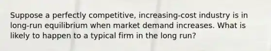 Suppose a perfectly competitive, increasing-cost industry is in long-run equilibrium when market demand increases. What is likely to happen to a typical firm in the long run?