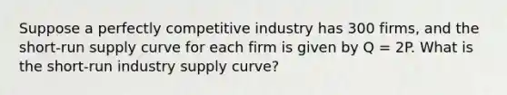 Suppose a perfectly competitive industry has 300 firms, and the <a href='https://www.questionai.com/knowledge/kpdf81PlVL-short-run-supply' class='anchor-knowledge'>short-run supply</a> curve for each firm is given by Q = 2P. What is the short-run industry supply curve?