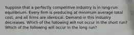 Suppose that a perfectly competitive industry is in long-run equilibrium. Every firm is producing at minimum average total cost, and all firms are identical. Demand in this industry decreases. Which of the following will not occur in the short run? Which of the following will occur in the long run?