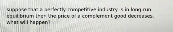 suppose that a perfectly competitive industry is in long-run equilibrium then the price of a complement good decreases. what will happen?