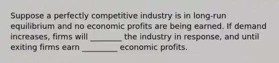 Suppose a perfectly competitive industry is in long-run equilibrium and no economic profits are being earned. If demand increases, firms will ________ the industry in response, and until exiting firms earn _________ economic profits.