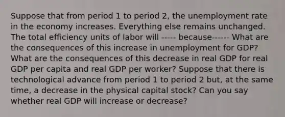 Suppose that from period 1 to period​ 2, the unemployment rate in the economy increases. Everything else remains unchanged. The total efficiency units of labor will ----- because------ What are the consequences of this increase in unemployment for​ GDP? What are the consequences of this decrease in real GDP for real GDP per capita and real GDP per​ worker? Suppose that there is technological advance from period 1 to period 2​ but, at the same​ time, a decrease in the physical capital​ stock? Can you say whether real GDP will increase or​ decrease?