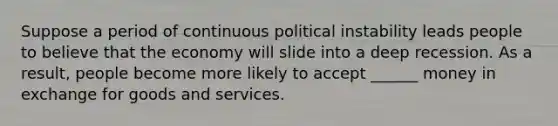 Suppose a period of continuous political instability leads people to believe that the economy will slide into a deep recession. As a result, people become more likely to accept ______ money in exchange for goods and services.