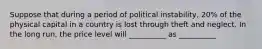 Suppose that during a period of political instability, 20% of the physical capital in a country is lost through theft and neglect. In the long run, the price level will __________ as __________