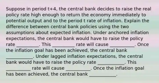 Suppose in period t+4​, the central bank decides to raise the real policy rate high enough to return the economy immediately to potential output and to the period t rate of inflation. Explain the difference between central bank policies using the two assumptions about expected inflation. Under anchored inflation​ expectations, the central bank would have to raise the policy rate __________. This __________ rate will cause ___________. Once the inflation goal has been​ achieved, the central bank ____________. Under lagged inflation​ expectations, the central bank would have to raise the policy rate ____________. This ___________ rate will cause ___________. Once the inflation goal has been​ achieved, the central bank ____________.