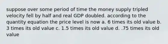 suppose over some period of time the money supply tripled velocity fell by half and real GDP doubled. according to the quantity equation the price level is now a. 6 times its old value b. 3 times its old value c. 1.5 times its old value d. .75 times its old value