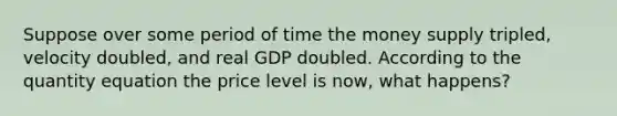 Suppose over some period of time the money supply tripled, velocity doubled, and real GDP doubled. According to the quantity equation the price level is now, what happens?