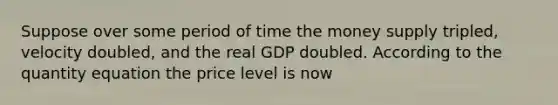 Suppose over some period of time the money supply tripled, velocity doubled, and the real GDP doubled. According to the quantity equation the price level is now