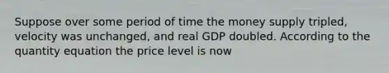 Suppose over some period of time the money supply tripled, velocity was unchanged, and real GDP doubled. According to the quantity equation the price level is now