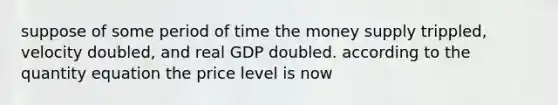 suppose of some period of time the money supply trippled, velocity doubled, and real GDP doubled. according to the quantity equation the price level is now