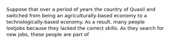 Suppose that over a period of years the country of Quasil and switched from being an agriculturally-based economy to a technologically-based economy. As a result, many people lostjobs because they lacked the correct skills. As they search for new jobs, these people are part of