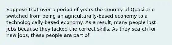 Suppose that over a period of years the country of Quasiland switched from being an agriculturally-based economy to a technologically-based economy. As a result, many people lost jobs because they lacked the correct skills. As they search for new jobs, these people are part of