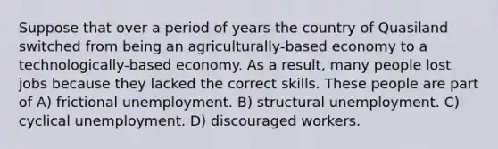 Suppose that over a period of years the country of Quasiland switched from being an agriculturally-based economy to a technologically-based economy. As a result, many people lost jobs because they lacked the correct skills. These people are part of A) frictional unemployment. B) structural unemployment. C) cyclical unemployment. D) discouraged workers.