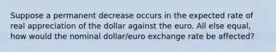 Suppose a permanent decrease occurs in the expected rate of real appreciation of the dollar against the euro. All else​ equal, how would the nominal​ dollar/euro exchange rate be​ affected?