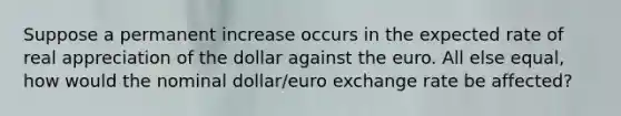 Suppose a permanent increase occurs in the expected rate of real appreciation of the dollar against the euro. All else​ equal, how would the nominal​ dollar/euro exchange rate be​ affected?