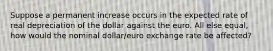 Suppose a permanent increase occurs in the expected rate of real depreciation of the dollar against the euro. All else​ equal, how would the nominal​ dollar/euro exchange rate be​ affected?