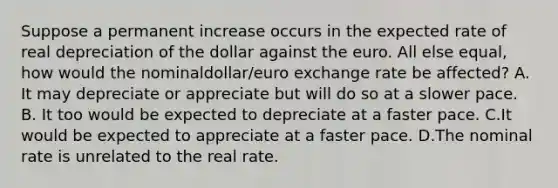 Suppose a permanent increase occurs in the expected rate of real depreciation of the dollar against the euro. All else​ equal, how would the nominal​dollar/euro exchange rate be​ affected? A. It may depreciate or appreciate​ but will do so at a slower pace. B. It too would be expected to depreciate at a faster pace. C.It would be expected to appreciate at a faster pace. D.The nominal rate is unrelated to the real rate.