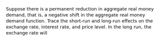 Suppose there is a permanent reduction in aggregate real money​ demand, that​ is, a negative shift in the aggregate real money demand function. Trace the​ short-run and​ long-run effects on the exchange​ rate, interest​ rate, and price level. In the long​ run, the exchange rate will