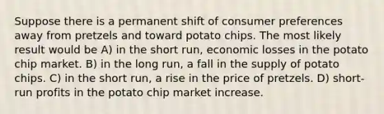 Suppose there is a permanent shift of consumer preferences away from pretzels and toward potato chips. The most likely result would be A) in the short run, economic losses in the potato chip market. B) in the long run, a fall in the supply of potato chips. C) in the short run, a rise in the price of pretzels. D) short-run profits in the potato chip market increase.