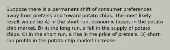 Suppose there is a permanent shift of consumer preferences away from pretzels and toward potato chips. The most likely result would be A) in the short run, economic losses in the potato chip market. B) in the long run, a fall in the supply of potato chips. C) in the short run, a rise in the price of pretzels. D) short-run profits in the potato chip market increase