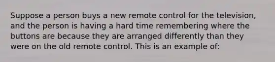 Suppose a person buys a new remote control for the television, and the person is having a hard time remembering where the buttons are because they are arranged differently than they were on the old remote control. This is an example of: