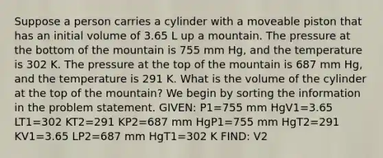 Suppose a person carries a cylinder with a moveable piston that has an initial volume of 3.65 L up a mountain. The pressure at the bottom of the mountain is 755 mm Hg, and the temperature is 302 K. The pressure at the top of the mountain is 687 mm Hg, and the temperature is 291 K. What is the volume of the cylinder at the top of the mountain? We begin by sorting the information in the problem statement. GIVEN: P1=755 mm HgV1=3.65 LT1=302 KT2=291 KP2=687 mm HgP1=755 mm HgT2=291 KV1=3.65 LP2=687 mm HgT1=302 K FIND: V2