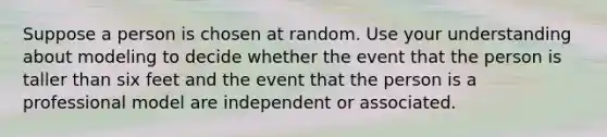 Suppose a person is chosen at random. Use your understanding about modeling to decide whether the event that the person is taller than six feet and the event that the person is a professional model are independent or associated.