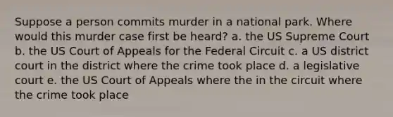 Suppose a person commits murder in a national park. Where would this murder case first be heard? a. the US Supreme Court b. the US Court of Appeals for the Federal Circuit c. a US district court in the district where the crime took place d. a legislative court e. the US Court of Appeals where the in the circuit where the crime took place